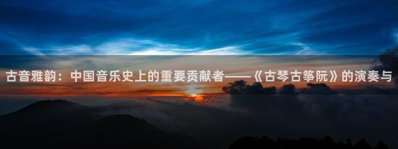 凯发k8娱乐平台：古音雅韵：中国音乐史上的重要贡献者——《古