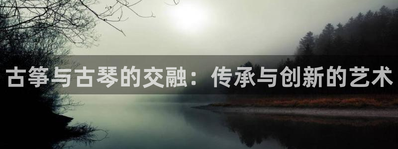 凯发国际网址官网：古筝与古琴的交融：传承与创新的艺术