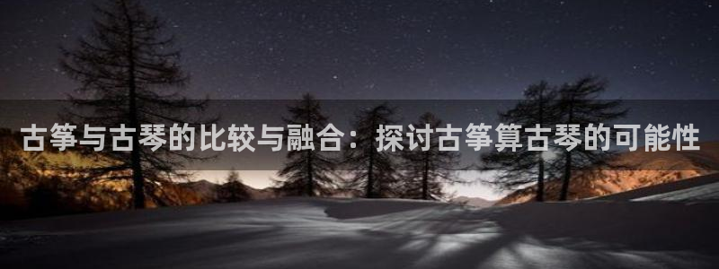 凯发k8ag85856：古筝与古琴的比较与融合：探讨古筝算古