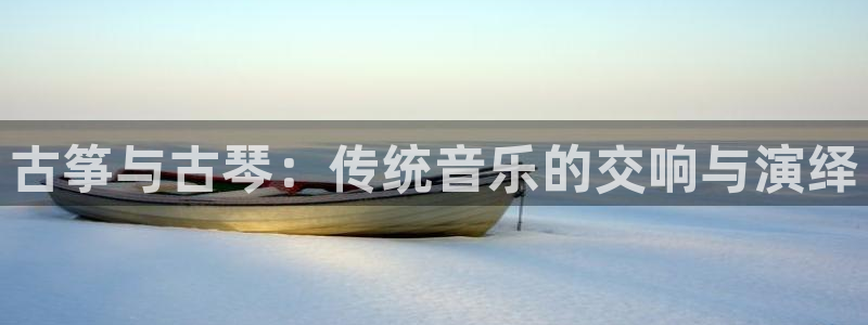 凯发娱乐唯一官网：古筝与古琴：传统音乐的交响与演绎