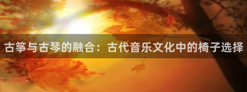 凯发手机官网客户端：古筝与古琴的融合：古代音乐文化中的椅子选