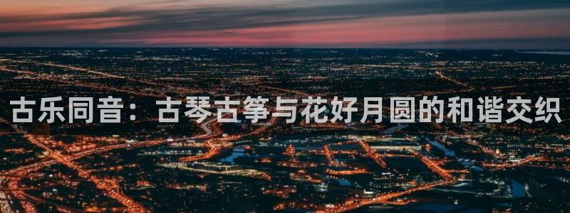 凯发旗舰厅登录免费下载：古乐同音：古琴古筝与花好月圆的和谐交